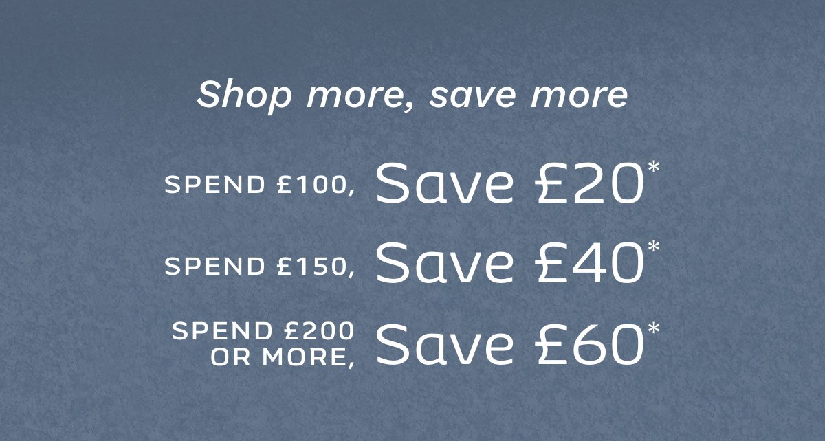 SHOP MORE, SAVE MORE SPEND £100, SAVE £20* SPEND £150, SAVE £40* SPEND £200 OR MORE, SAVE £60*