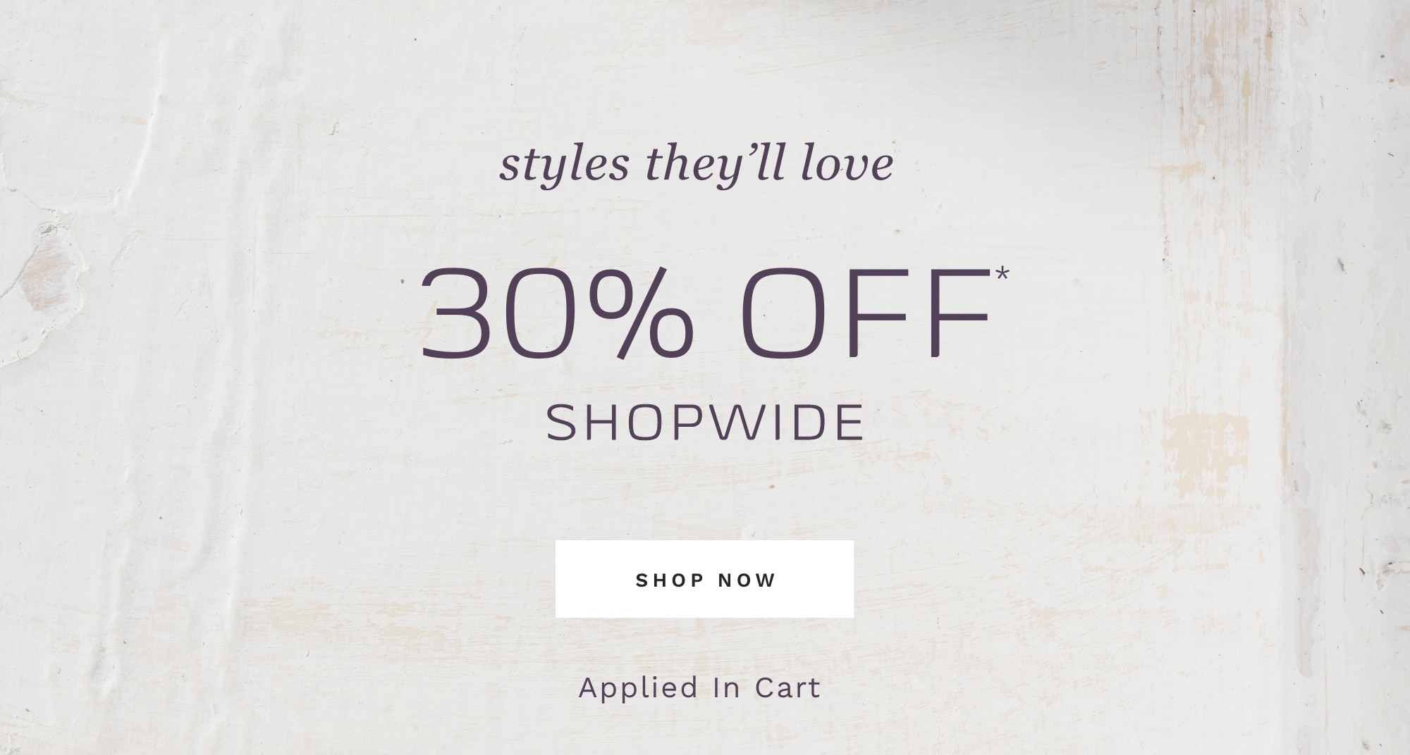 STYLES THEY'LL LOVE 30% OFF*  SHOPWIDE SHOP NOW Applied In Cart 