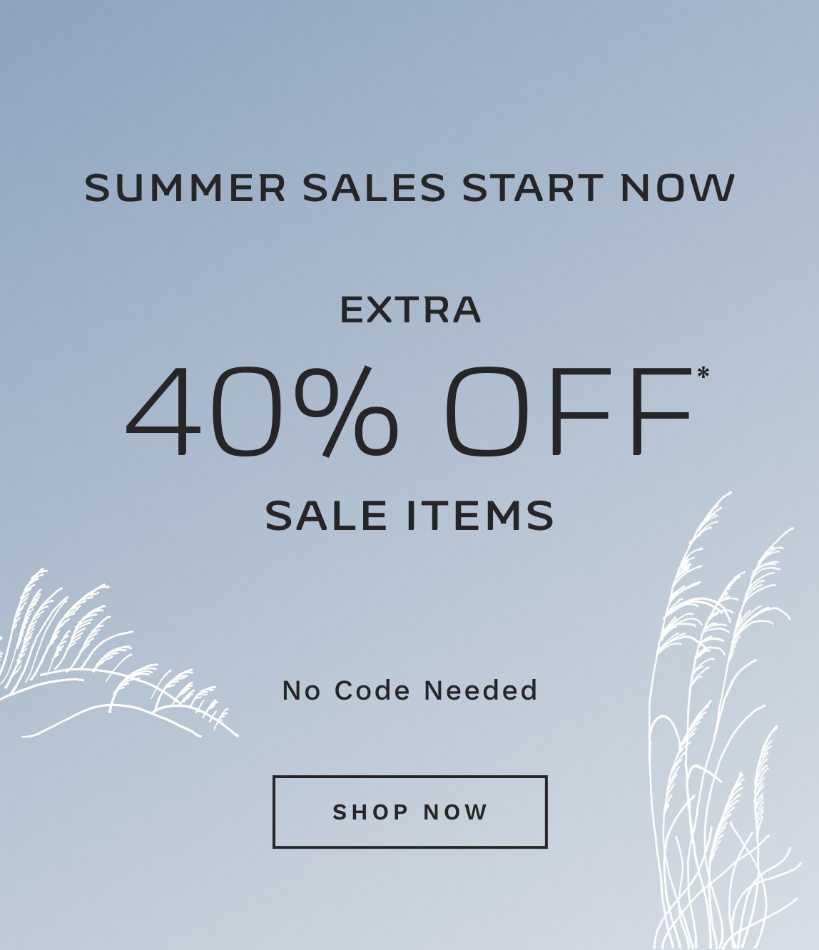 SUMMER SALES START NOW EXTRA 40% OFF* SALE ITEMS No Code Needed SHOP NOW