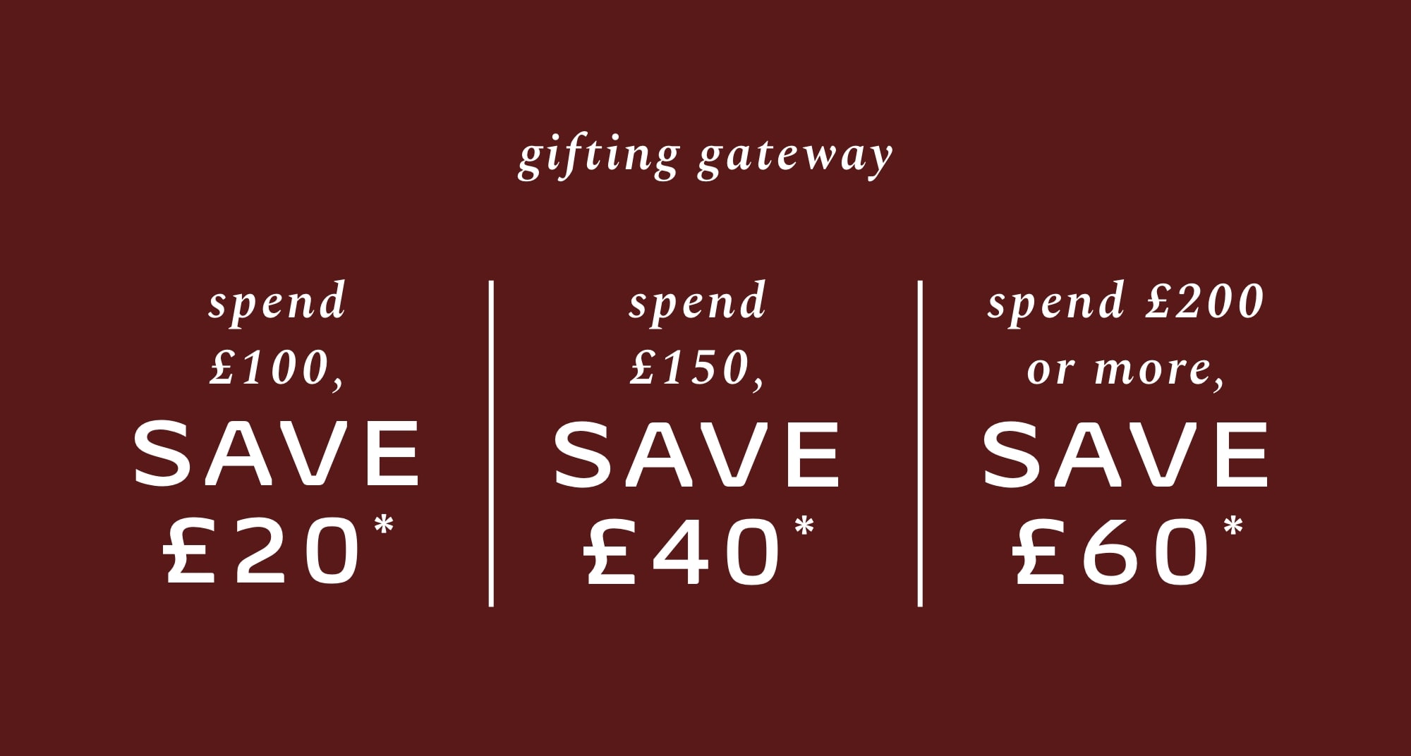 SPEND £100, SAVE £20* SPEND £150, SAVE £40* SPEND £200 OR MORE, SAVE £60*