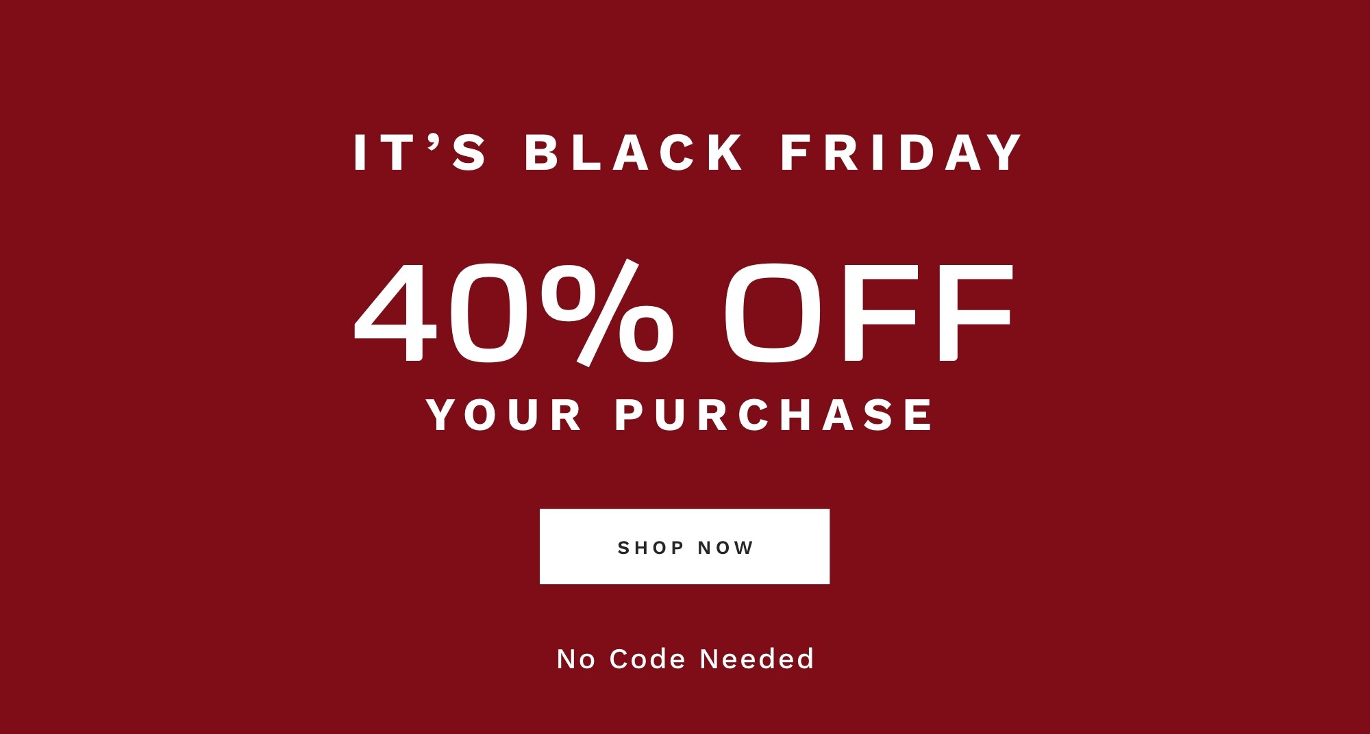IT'S BLACK FRIDAY 40% OFF YOUR PURCHASE No Code Needed SHOP NOW